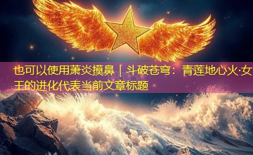 萧炎摸鼻|斗破苍穹:青莲地心火·女王的进化 萧炎摸鼻|斗破苍穹:青莲地心火·女王的进化